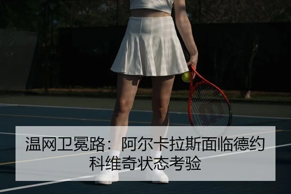 温网卫冕路：阿尔卡拉斯面临德约科维奇状态考验