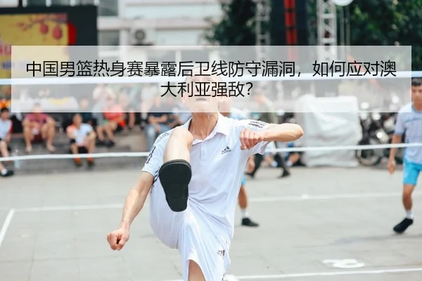 中国男篮热身赛暴露后卫线防守漏洞，如何应对澳大利亚强敌？