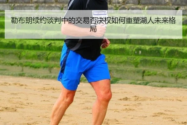 勒布朗续约谈判中的交易否决权如何重塑湖人未来格局